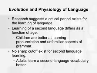 Evolution and Physiology of Language Research suggests a critical period exists for the learning of language. Learning of a second language differs as a function of age: Children are better at learning pronunciation and unfamiliar aspects of grammar. No sharp cutoff exist for second language learning. Adults learn a second-language vocabulary better. 