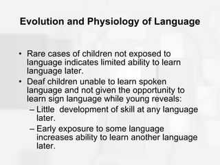 Evolution and Physiology of Language Rare cases of children not exposed to language indicates limited ability to learn language later. Deaf children unable to learn spoken language and not given the opportunity to learn sign language while young reveals: Little  development of skill at any language later. Early exposure to some language increases ability to learn another language later. 