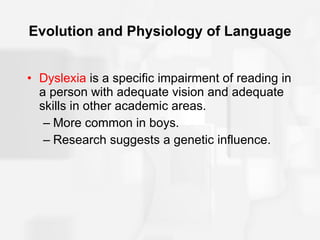 Evolution and Physiology of Language Dyslexia  is a specific impairment of reading in a person with adequate vision and adequate skills in other academic areas. More common in boys. Research suggests a genetic influence. 
