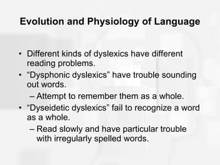 Evolution and Physiology of Language Different kinds of dyslexics have different reading problems. “Dysphonic dyslexics” have trouble sounding out words. Attempt to remember them as a whole. “Dyseidetic dyslexics” fail to recognize a word as a whole. Read slowly and have particular trouble with irregularly spelled words. 