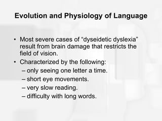 Evolution and Physiology of Language Most severe cases of “dyseidetic dyslexia” result from brain damage that restricts the field of vision. Characterized by the following: only seeing one letter a time. short eye movements. very slow reading. difficulty with long words. 