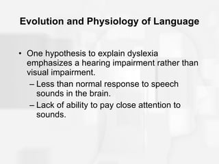 Evolution and Physiology of Language One hypothesis to explain dyslexia emphasizes a hearing impairment rather than visual impairment. Less than normal response to speech sounds in the brain. Lack of ability to pay close attention to sounds. 
