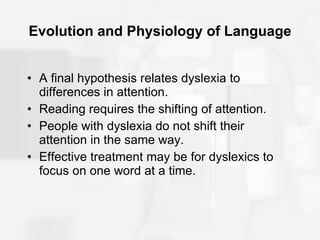 Evolution and Physiology of Language A final hypothesis relates dyslexia to differences in attention. Reading requires the shifting of attention. People with dyslexia do not shift their attention in the same way. Effective treatment may be for dyslexics to focus on one word at a time. 
