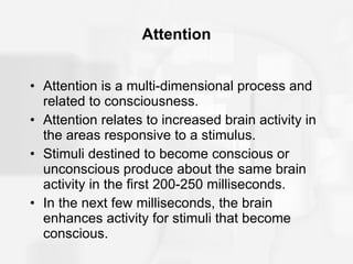 Attention Attention is a multi-dimensional process and related to consciousness. Attention relates to increased brain activity in the areas responsive to a stimulus. Stimuli destined to become conscious or unconscious produce about the same brain activity in the first 200-250 milliseconds. In the next few milliseconds, the brain enhances activity for stimuli that become conscious. 