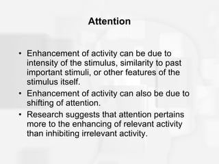 Attention Enhancement of activity can be due to intensity of the stimulus, similarity to past important stimuli, or other features of the stimulus itself. Enhancement of activity can also be due to shifting of attention. Research suggests that attention pertains more to the enhancing of relevant activity than inhibiting irrelevant activity. 