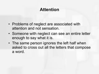 Attention Problems of neglect are associated with attention and not sensation. Someone with neglect can see an entire letter enough to say what it is. The same person ignores the left half when asked to cross out all the letters that compose a word. 