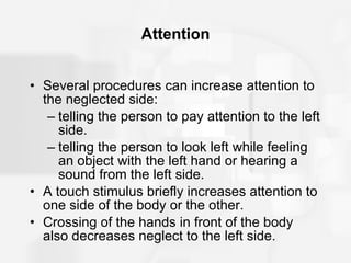 Attention Several procedures can increase attention to the neglected side: telling the person to pay attention to the left side. telling the person to look left while feeling an object with the left hand or hearing a sound from the left side. A touch stimulus briefly increases attention to one side of the body or the other. Crossing of the hands in front of the body also decreases neglect to the left side. 