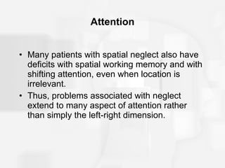 Attention Many patients with spatial neglect also have deficits with spatial working memory and with shifting attention, even when location is irrelevant. Thus, problems associated with neglect extend to many aspect of attention rather than simply the left-right dimension. 