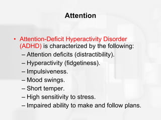 Attention Attention-Deficit Hyperactivity Disorder (ADHD)  is characterized by the following: Attention deficits (distractibility). Hyperactivity (fidgetiness). Impulsiveness. Mood swings. Short temper. High sensitivity to stress. Impaired ability to make and follow plans. 