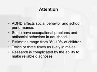 Attention ADHD affects social behavior and school performance. Some have occupational problems and antisocial behaviors in adulthood. Estimates range from 3%-10% of children Twice or three times as likely in males. Research is complicated by the ability to make reliable diagnoses. 