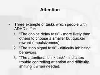 Attention Three example of tasks which people with ADHD differ: “The choice delay task” - more likely than others to choose a smaller but quicker reward (impulsiveness). “The stop signal task” - difficulty inhibiting behaviors. “The attentional blink task” - indicates trouble controlling attention and difficulty shifting it when needed. 