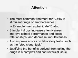Attention The most common treatment for ADHD is stimulant drugs or amphetamines. Example: methylphenidate/Ritalin. Stimulant drugs increase attentiveness, improve school performance and social relationships, and decrease impulsiveness. Also improve scores on laboratory tests, such as the “stop signal task”. Justifying the benefits derived from taking the drugs is a complex and controversial issue. 