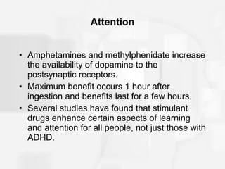 Attention Amphetamines and methylphenidate increase the availability of dopamine to the postsynaptic receptors. Maximum benefit occurs 1 hour after ingestion and benefits last for a few hours. Several studies have found that stimulant drugs enhance certain aspects of learning and attention for all people, not just those with ADHD. 