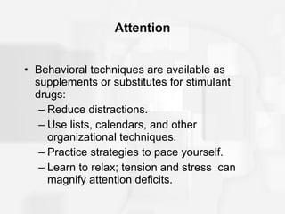 Attention Behavioral techniques are available as supplements or substitutes for stimulant drugs: Reduce distractions. Use lists, calendars, and other organizational techniques. Practice strategies to pace yourself. Learn to relax; tension and stress  can magnify attention deficits. 
