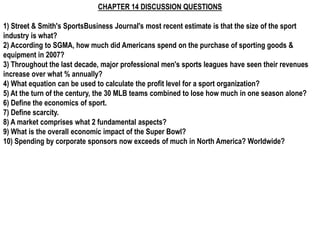 CHAPTER 14 DISCUSSION QUESTIONS

1) Street & Smith's SportsBusiness Journal's most recent estimate is that the size of the sport
industry is what?
2) According to SGMA, how much did Americans spend on the purchase of sporting goods &
equipment in 2007?
3) Throughout the last decade, major professional men's sports leagues have seen their revenues
increase over what % annually?
4) What equation can be used to calculate the profit level for a sport organization?
5) At the turn of the century, the 30 MLB teams combined to lose how much in one season alone?
6) Define the economics of sport.
7) Define scarcity.
8) A market comprises what 2 fundamental aspects?
9) What is the overall economic impact of the Super Bowl?
10) Spending by corporate sponsors now exceeds of much in North America? Worldwide?
 