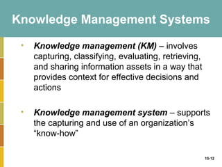 Knowledge Management Systems

 •   Knowledge management (KM) – involves
     capturing, classifying, evaluating, retrieving,
     and sharing information assets in a way that
     provides context for effective decisions and
     actions

 •   Knowledge management system – supports
     the capturing and use of an organization’s
     “know-how”

                                                       15-12
 