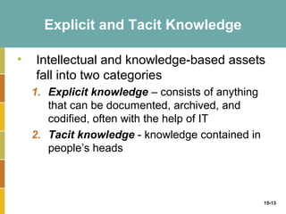Explicit and Tacit Knowledge

•   Intellectual and knowledge-based assets
    fall into two categories
    1. Explicit knowledge – consists of anything
       that can be documented, archived, and
       codified, often with the help of IT
    2. Tacit knowledge - knowledge contained in
       people’s heads



                                                   15-13
 