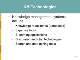 KM Technologies

• Knowledge management systems
  include:
  –   Knowledge repositories (databases)
  –   Expertise tools
  –   E-learning applications
  –   Discussion and chat technologies
  –   Search and data mining tools



                                           15-16
 