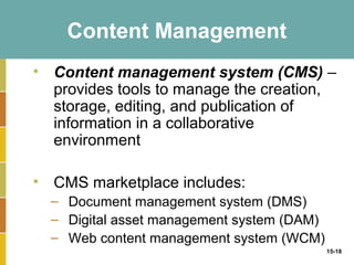 Content Management
• Content management system (CMS) –
  provides tools to manage the creation,
  storage, editing, and publication of
  information in a collaborative
  environment

• CMS marketplace includes:
  – Document management system (DMS)
  – Digital asset management system (DAM)
  – Web content management system (WCM)
                                            15-18
 