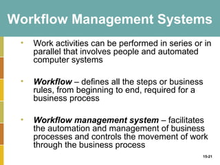 Workflow Management Systems
 •   Work activities can be performed in series or in
     parallel that involves people and automated
     computer systems

 •   Workflow – defines all the steps or business
     rules, from beginning to end, required for a
     business process

 •   Workflow management system – facilitates
     the automation and management of business
     processes and controls the movement of work
     through the business process
                                                  15-21
 