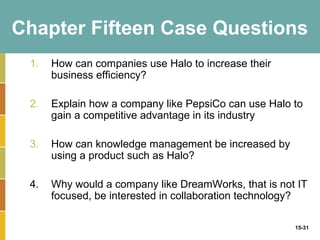 Chapter Fifteen Case Questions
 1.   How can companies use Halo to increase their
      business efficiency?

 2.   Explain how a company like PepsiCo can use Halo to
      gain a competitive advantage in its industry

 3.   How can knowledge management be increased by
      using a product such as Halo?

 4.   Why would a company like DreamWorks, that is not IT
      focused, be interested in collaboration technology?

                                                      15-31
 