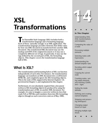 14
                                                                     CHAPTER


XSL
Transformations                                                     ✦      ✦      ✦          ✦
                                                                    In This Chapter
                                                                    Understanding XSSL,

  T                                                                 XSSL transformations,
       he Extensible Style Language (XSL) includes both a
                                                                    and templates
       transformation language and a formatting language.
  Each of these, naturally enough, is an XML application. The
                                                                    Computing the value of
  transformation language provides elements that define rules
                                                                    a node
  for how one XML document is transformed into another XML
  document. The transformed XML document may use the                Processing multiple
  markup and DTD of the original document or it may use a           elements
  completely different set of tags. In particular, it may use the
                                                                    Selecting nodes with
  tags defined by the second part of XSL, the formatting
                                                                    Expressions
  objects. This chapter covers the transformation language
  half of XSL.
                                                                    Understanding the
                                                                    default template rules

What Is XSL?                                                        Deciding which output
                                                                    to include
  The transformation and formatting halves of XSL can function
                                                                    Copying the current
  independently of each other. For instance, the transformation
                                                                    node
  language can transform an XML document into a well-formed
  HTML file, and completely ignore the XSL formatting objects.      Counting nodes, sort-
  This is the style of XSL supported by Internet Explorer 5.0,      ing output elements,
  previewed in Chapter 5, and emphasized in this chapter.           and inserting CDATA,
                                                                    and < signs
  Furthermore, it’s not absolutely required that a document
  written in XSL formatting objects be produced by using the        Setting the mode
  transformation part of XSL on another XML document. For           attribute
  example, it’s easy to imagine a converter written in Java that
                                                                    Defining and creating
  reads TeX or PDF files and translates them into XSL formatting
                                                                    named templates
  objects (though no such converters exist as of May, 1999).
                                                                    Stripping and preserv-
                                                                    ing whitespace

                                                                    Changing output
                                                                    based on input

                                                                    Merging multiple style
                                                                    sheets

                                                                    ✦      ✦      ✦          ✦
 