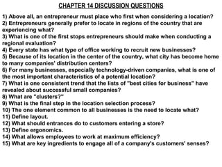 CHAPTER 14 DISCUSSION QUESTIONS
1) Above all, an entrepreneur must place who first when considering a location?
2) Entrepreneurs generally prefer to locate in regions of the country that are
experiencing what?
3) What is one of the first stops entrepreneurs should make when conducting a
regional evaluation?
4) Every state has what type of office working to recruit new businesses?
5) Because of its location in the center of the country, what city has become home
to many companies' distribution centers?
6) For many businesses, especially technology-driven companies, what is one of
the most important characteristics of a potential location?
7) What is one consistent trend that the lists of "best cities for business" have
revealed about successful small companies?
8) What are "clusters?"
9) What is the final step in the location selection process?
10) The one element common to all businesses is the need to locate what?
11) Define layout.
12) What should entrances do to customers entering a store?
13) Define ergonomics.
14) What allows employees to work at maximum efficiency?
15) What are key ingredients to engage all of a company's customers' senses?
 