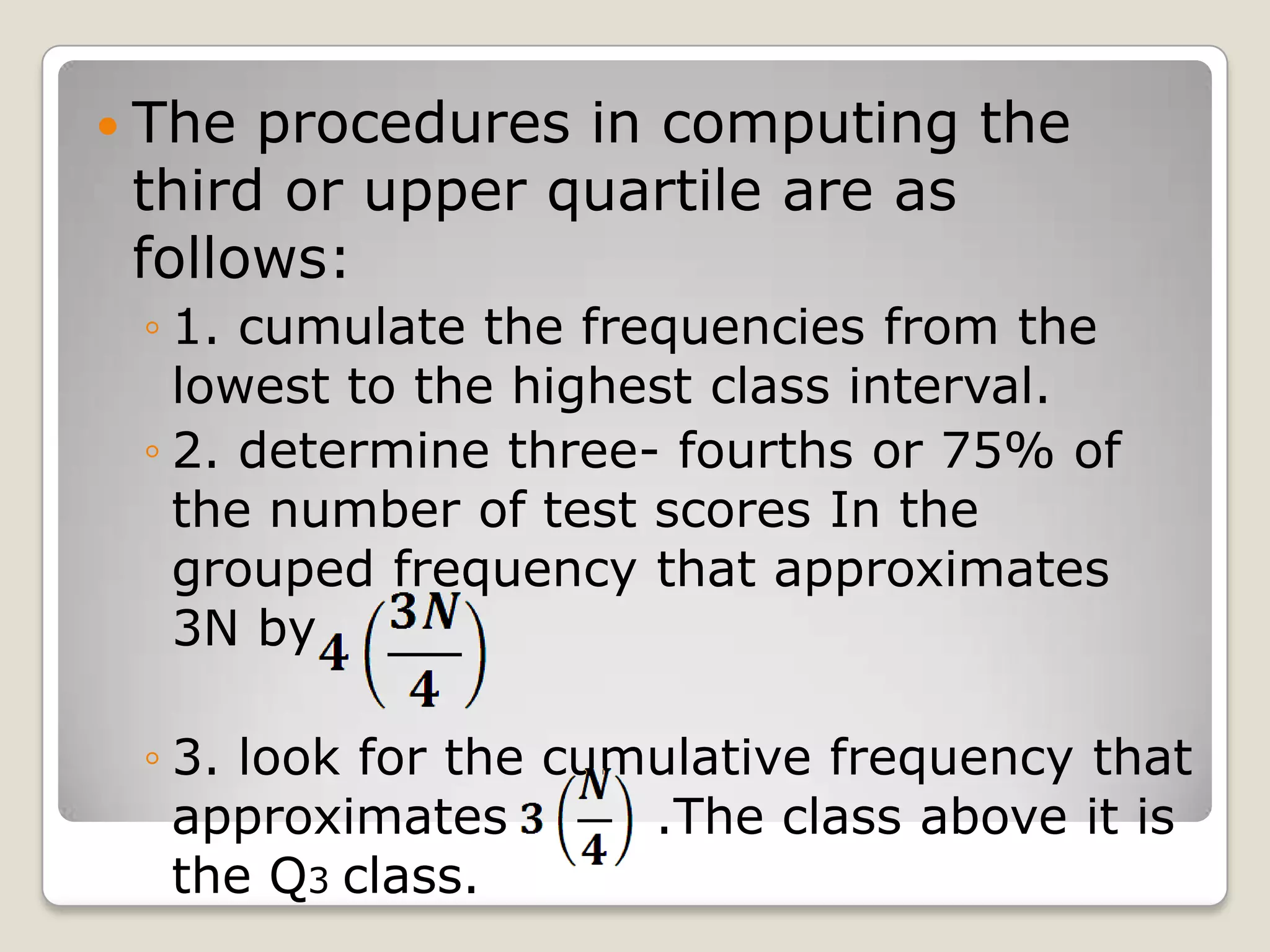  The procedures in computing the
third or upper quartile are as
follows:
◦ 1. cumulate the frequencies from the
lowest to the highest class interval.
◦ 2. determine three- fourths or 75% of
the number of test scores In the
grouped frequency that approximates
3N by
◦ 3. look for the cumulative frequency that
approximates .The class above it is
the Q3 class.
 
