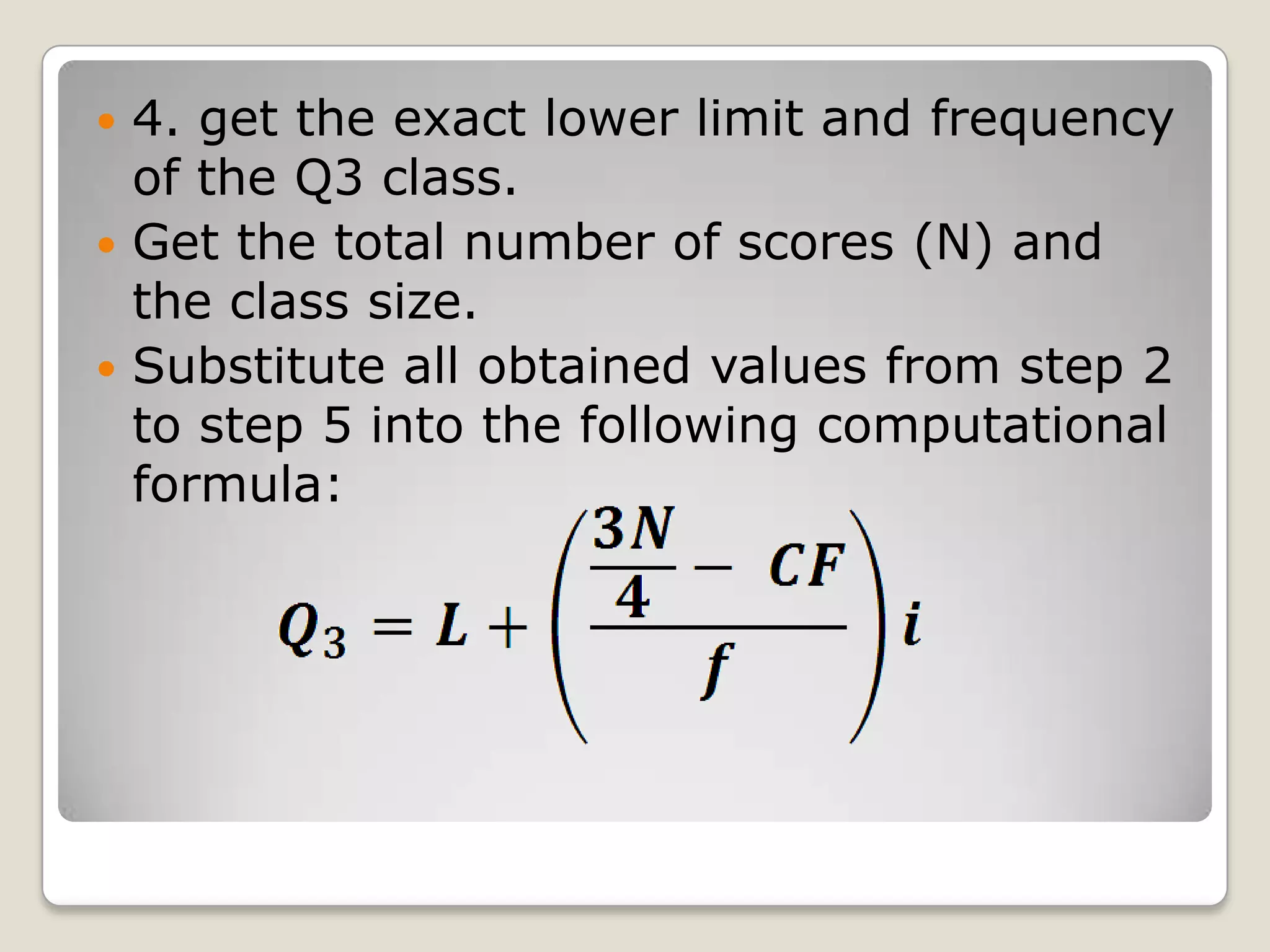  4. get the exact lower limit and frequency
of the Q3 class.
 Get the total number of scores (N) and
the class size.
 Substitute all obtained values from step 2
to step 5 into the following computational
formula:
 