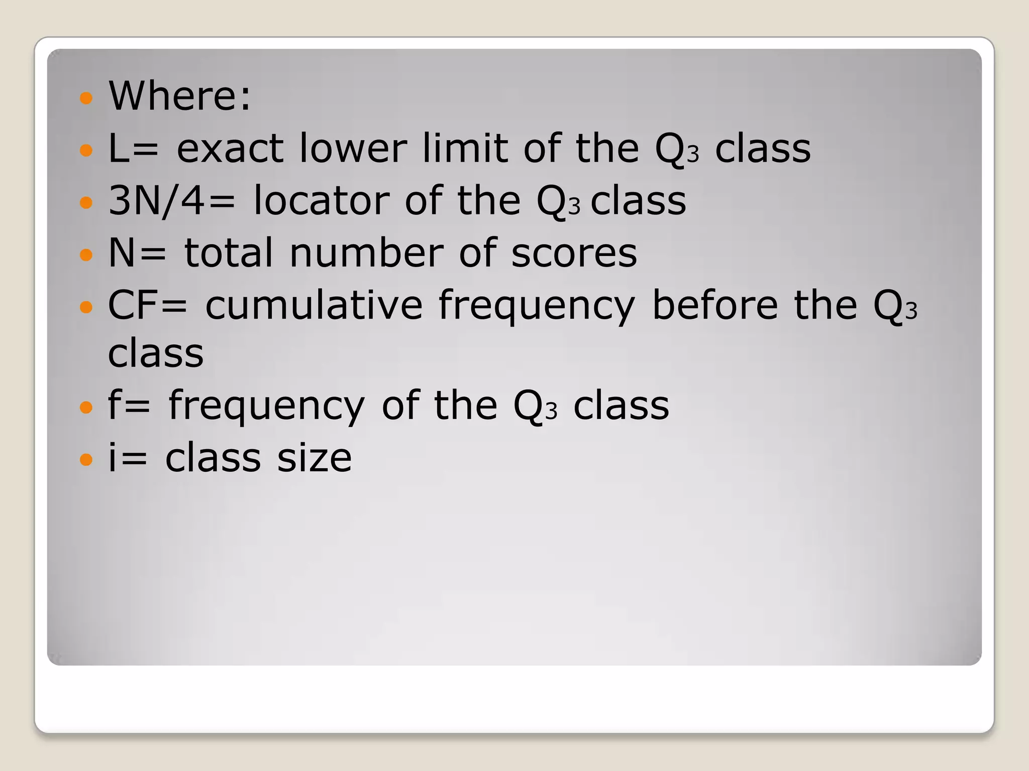  Where:
 L= exact lower limit of the Q3 class
 3N/4= locator of the Q3 class
 N= total number of scores
 CF= cumulative frequency before the Q3
class
 f= frequency of the Q3 class
 i= class size
 