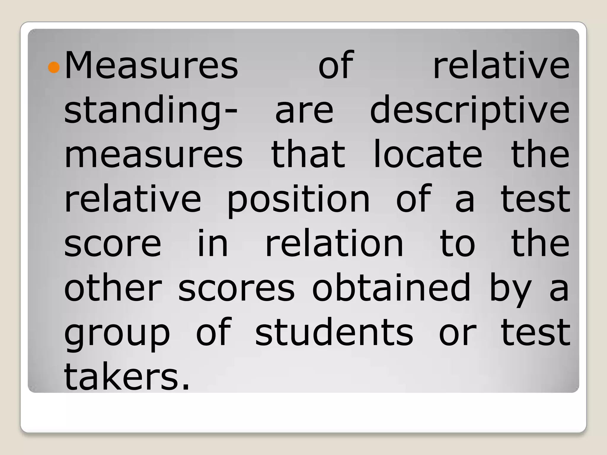 Measures of relative
standing- are descriptive
measures that locate the
relative position of a test
score in relation to the
other scores obtained by a
group of students or test
takers.
 