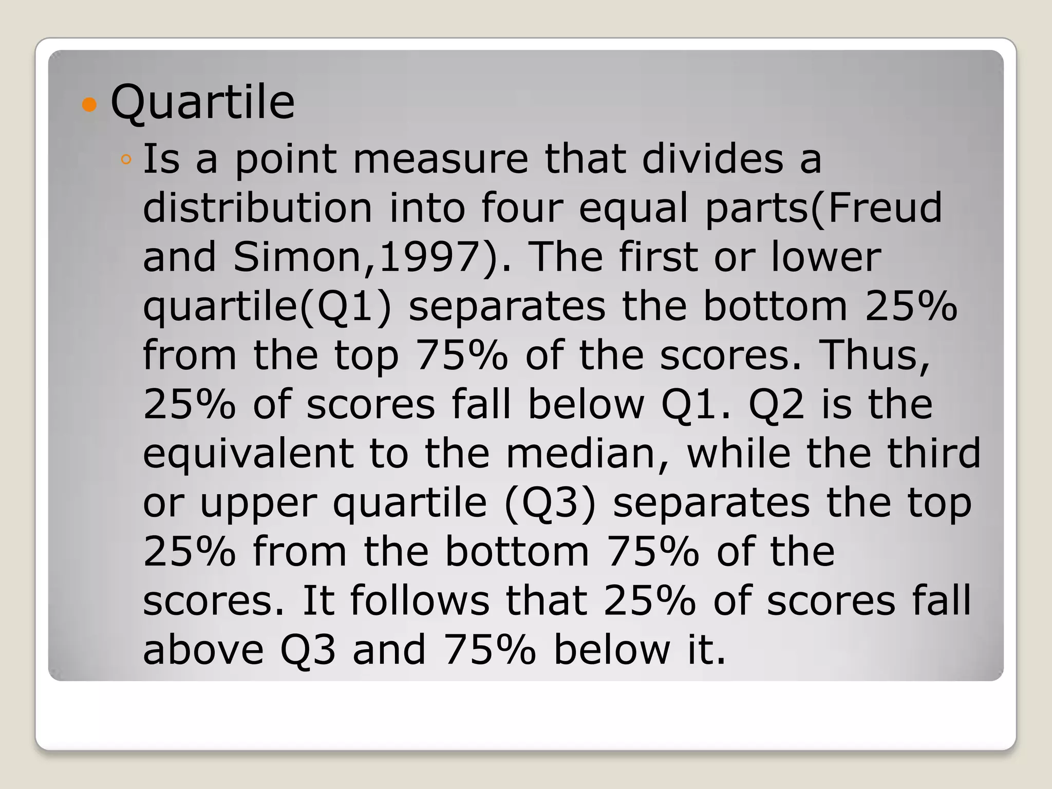  Quartile
◦ Is a point measure that divides a
distribution into four equal parts(Freud
and Simon,1997). The first or lower
quartile(Q1) separates the bottom 25%
from the top 75% of the scores. Thus,
25% of scores fall below Q1. Q2 is the
equivalent to the median, while the third
or upper quartile (Q3) separates the top
25% from the bottom 75% of the
scores. It follows that 25% of scores fall
above Q3 and 75% below it.
 
