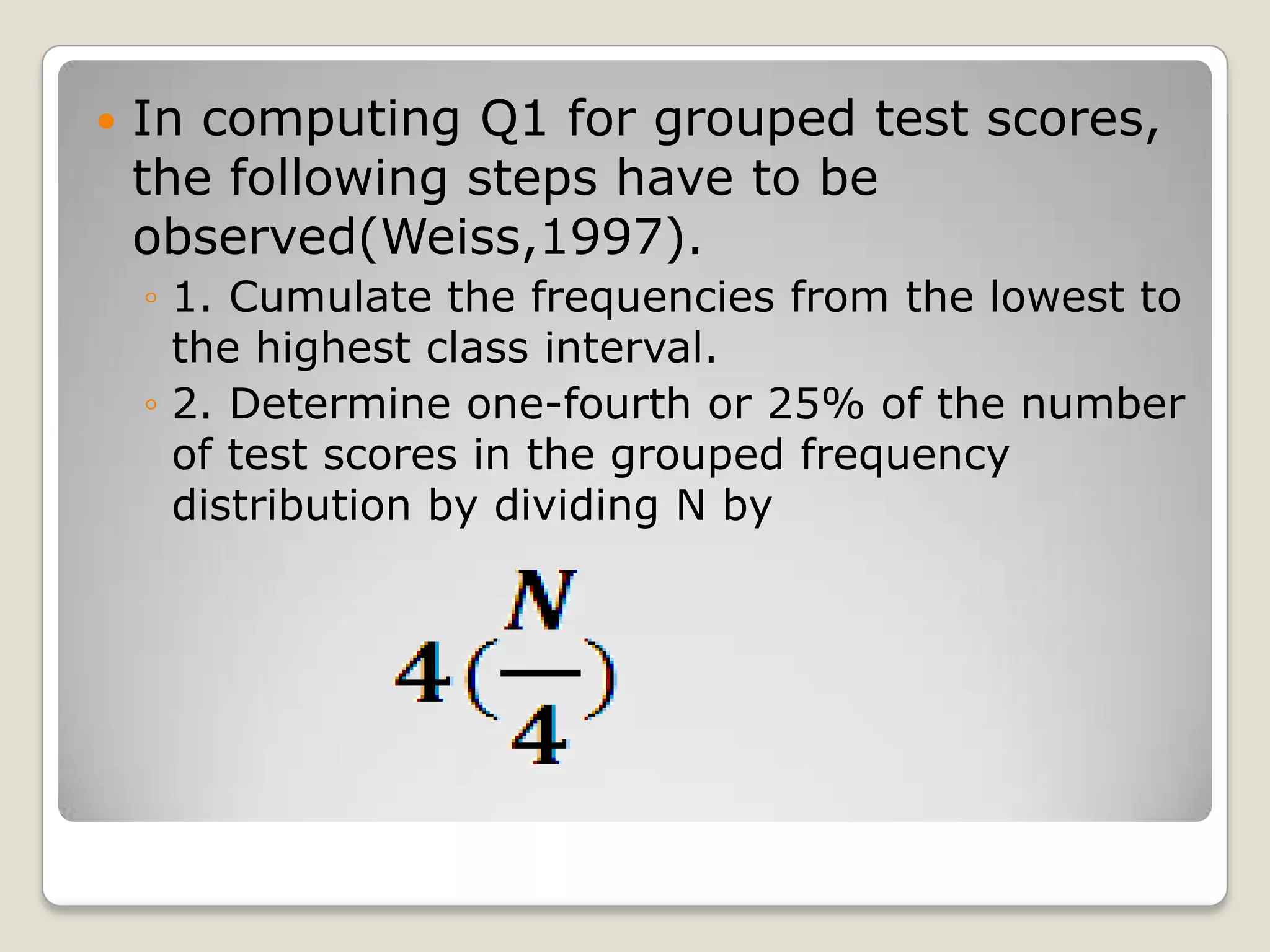  In computing Q1 for grouped test scores,
the following steps have to be
observed(Weiss,1997).
◦ 1. Cumulate the frequencies from the lowest to
the highest class interval.
◦ 2. Determine one-fourth or 25% of the number
of test scores in the grouped frequency
distribution by dividing N by
 