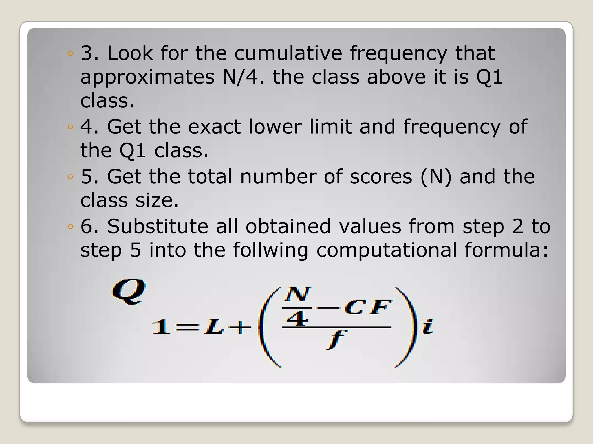 ◦ 3. Look for the cumulative frequency that
approximates N/4. the class above it is Q1
class.
◦ 4. Get the exact lower limit and frequency of
the Q1 class.
◦ 5. Get the total number of scores (N) and the
class size.
◦ 6. Substitute all obtained values from step 2 to
step 5 into the follwing computational formula:
 