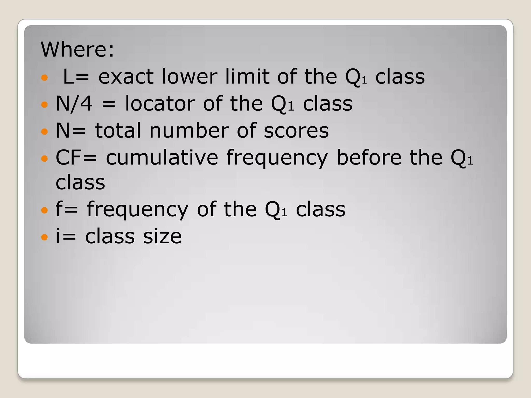 Where:
 L= exact lower limit of the Q1 class
 N/4 = locator of the Q1 class
 N= total number of scores
 CF= cumulative frequency before the Q1
class
 f= frequency of the Q1 class
 i= class size
 