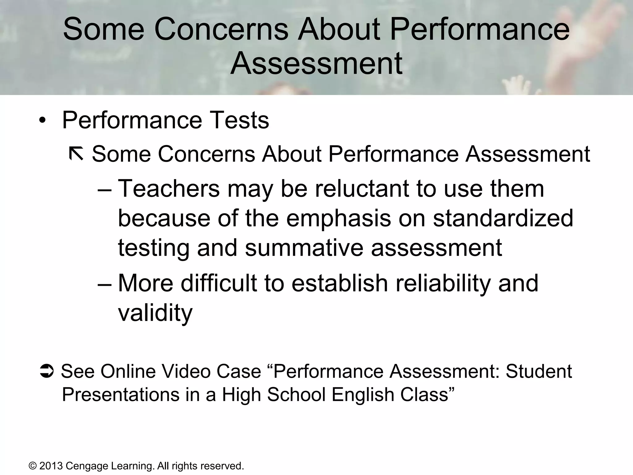 Some Concerns About Performance
Assessment
• Performance Tests
 Some Concerns About Performance Assessment

– Teachers may be reluctant to use them
because of the emphasis on standardized
testing and summative assessment
– More difficult to establish reliability and
validity
 See Online Video Case “Performance Assessment: Student
Presentations in a High School English Class”

© 2013 Cengage Learning. All rights reserved.

14 | 10

 