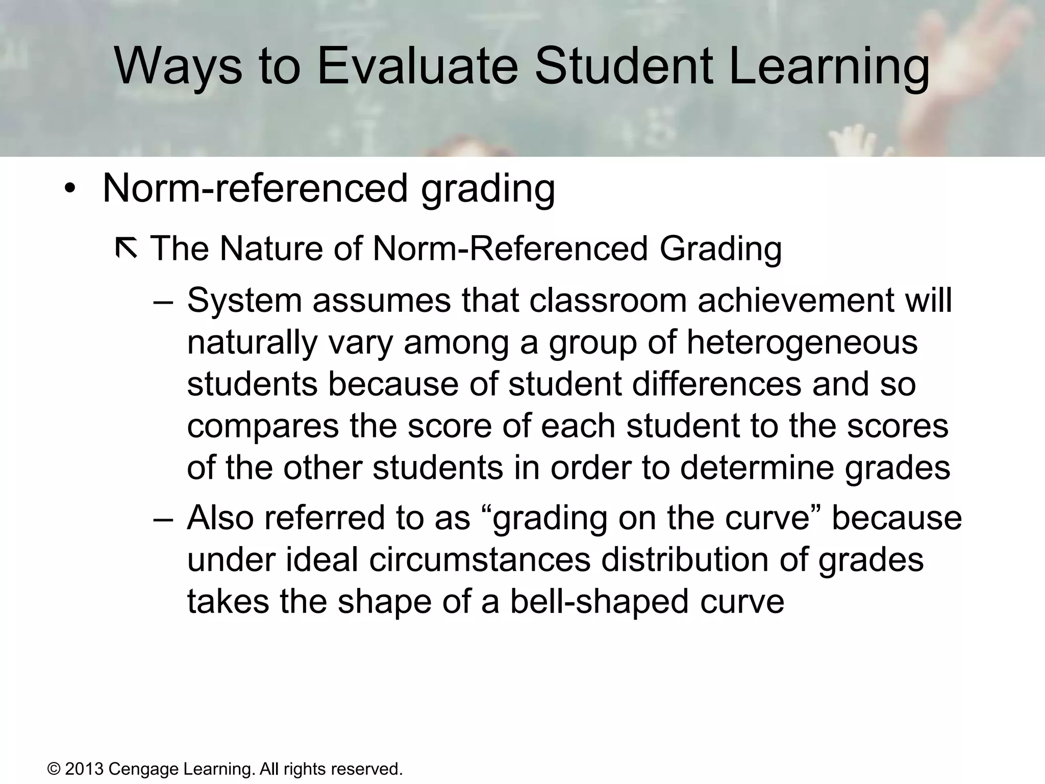 Ways to Evaluate Student Learning
• Norm-referenced grading
 The Nature of Norm-Referenced Grading
– System assumes that classroom achievement will
naturally vary among a group of heterogeneous
students because of student differences and so
compares the score of each student to the scores
of the other students in order to determine grades
– Also referred to as “grading on the curve” because
under ideal circumstances distribution of grades
takes the shape of a bell-shaped curve

© 2013 Cengage Learning. All rights reserved.

14 | 11

 