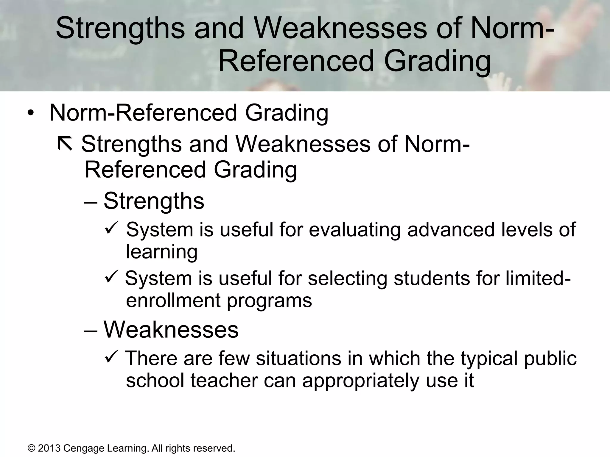 Strengths and Weaknesses of NormReferenced Grading
• Norm-Referenced Grading
 Strengths and Weaknesses of NormReferenced Grading
– Strengths
 System is useful for evaluating advanced levels of
learning
 System is useful for selecting students for limitedenrollment programs

– Weaknesses
 There are few situations in which the typical public
school teacher can appropriately use it

© 2013 Cengage Learning. All rights reserved.

14 | 12

 