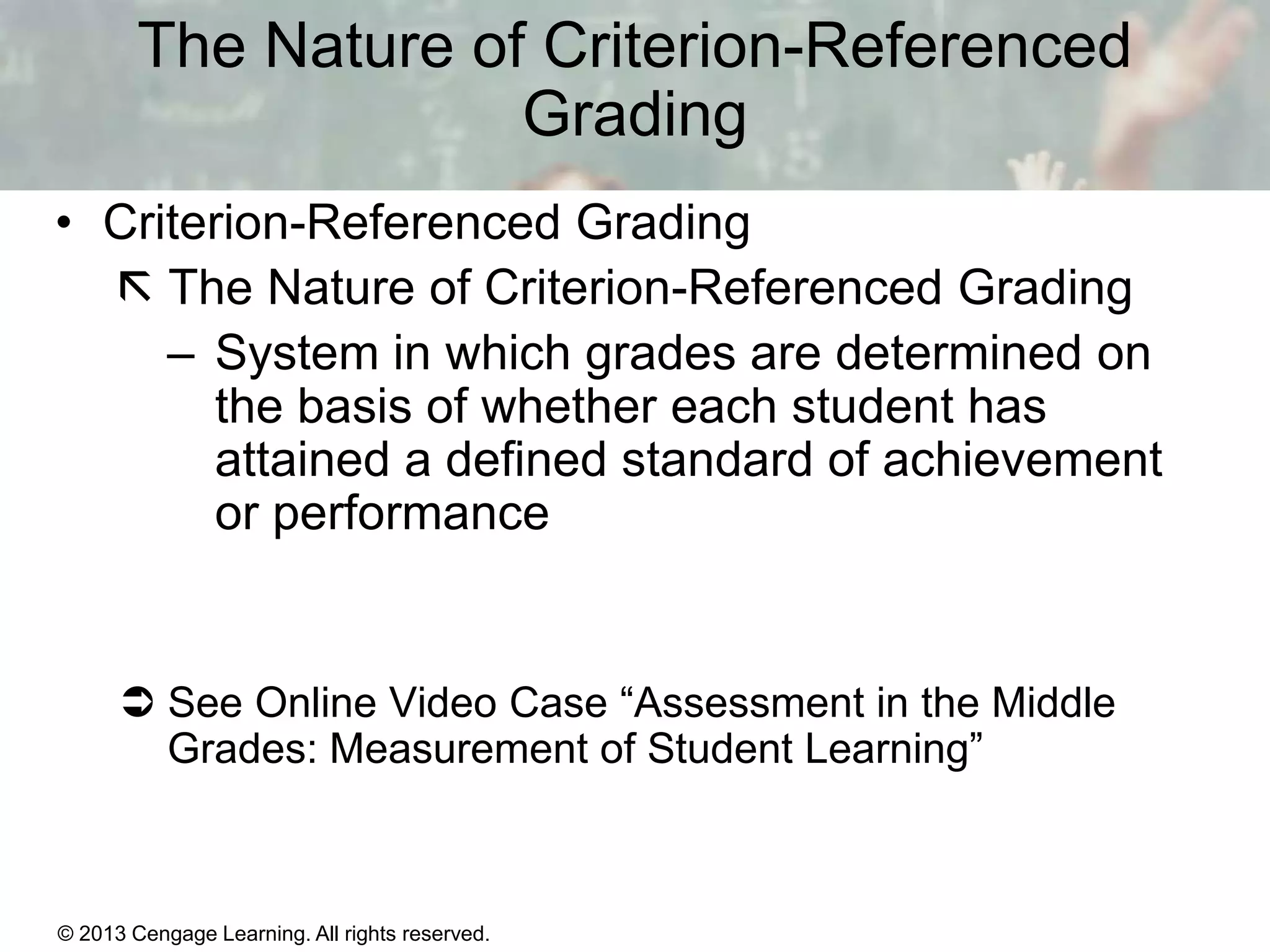 The Nature of Criterion-Referenced
Grading
• Criterion-Referenced Grading
 The Nature of Criterion-Referenced Grading
– System in which grades are determined on
the basis of whether each student has
attained a defined standard of achievement
or performance

 See Online Video Case “Assessment in the Middle
Grades: Measurement of Student Learning”

© 2013 Cengage Learning. All rights reserved.

14 | 13

 