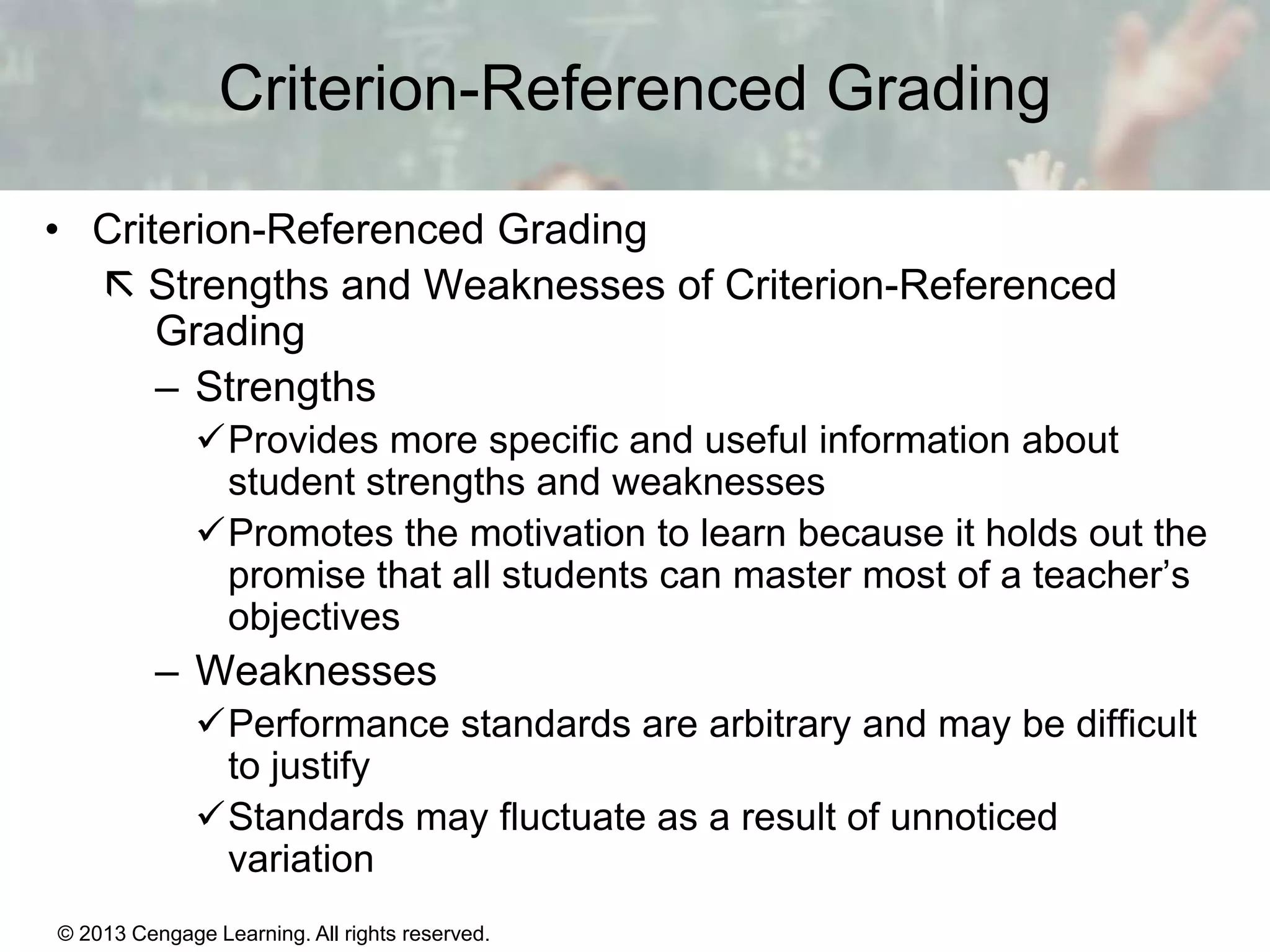Criterion-Referenced Grading
• Criterion-Referenced Grading
 Strengths and Weaknesses of Criterion-Referenced
Grading
– Strengths
Provides more specific and useful information about
student strengths and weaknesses
Promotes the motivation to learn because it holds out the
promise that all students can master most of a teacher’s
objectives

– Weaknesses
Performance standards are arbitrary and may be difficult
to justify
Standards may fluctuate as a result of unnoticed
variation
© 2013 Cengage Learning. All rights reserved.

14 | 14

 