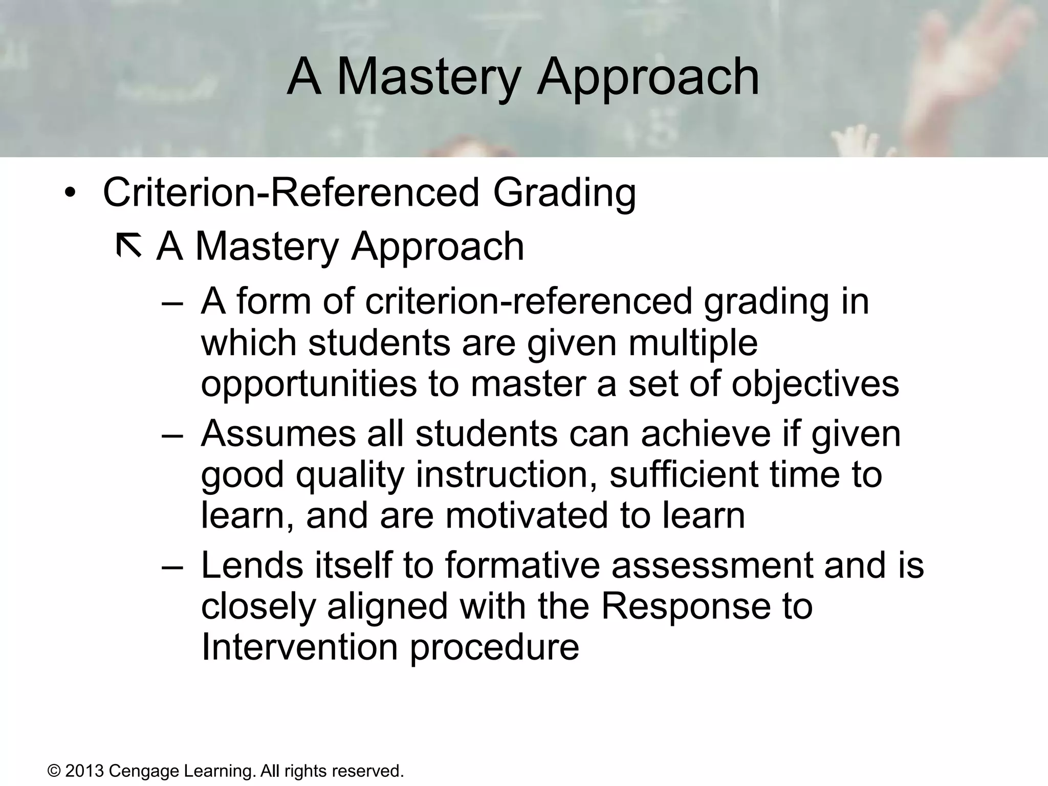 A Mastery Approach
• Criterion-Referenced Grading
 A Mastery Approach
– A form of criterion-referenced grading in
which students are given multiple
opportunities to master a set of objectives
– Assumes all students can achieve if given
good quality instruction, sufficient time to
learn, and are motivated to learn
– Lends itself to formative assessment and is
closely aligned with the Response to
Intervention procedure

© 2013 Cengage Learning. All rights reserved.

14 | 15

 