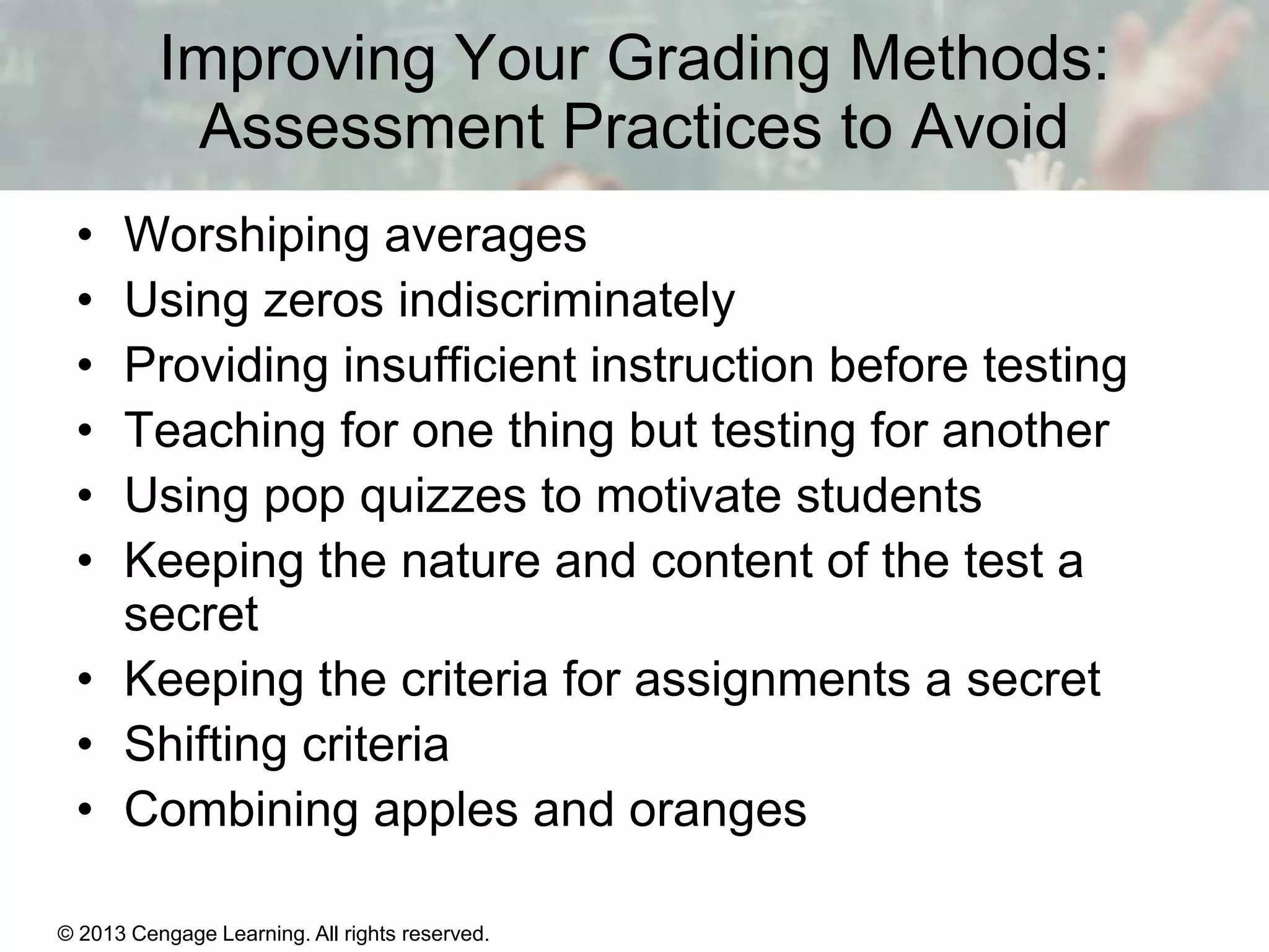 Improving Your Grading Methods:
Assessment Practices to Avoid
•
•
•
•
•
•

Worshiping averages
Using zeros indiscriminately
Providing insufficient instruction before testing
Teaching for one thing but testing for another
Using pop quizzes to motivate students
Keeping the nature and content of the test a
secret
• Keeping the criteria for assignments a secret
• Shifting criteria
• Combining apples and oranges
© 2013 Cengage Learning. All rights reserved.

14 | 16

 
