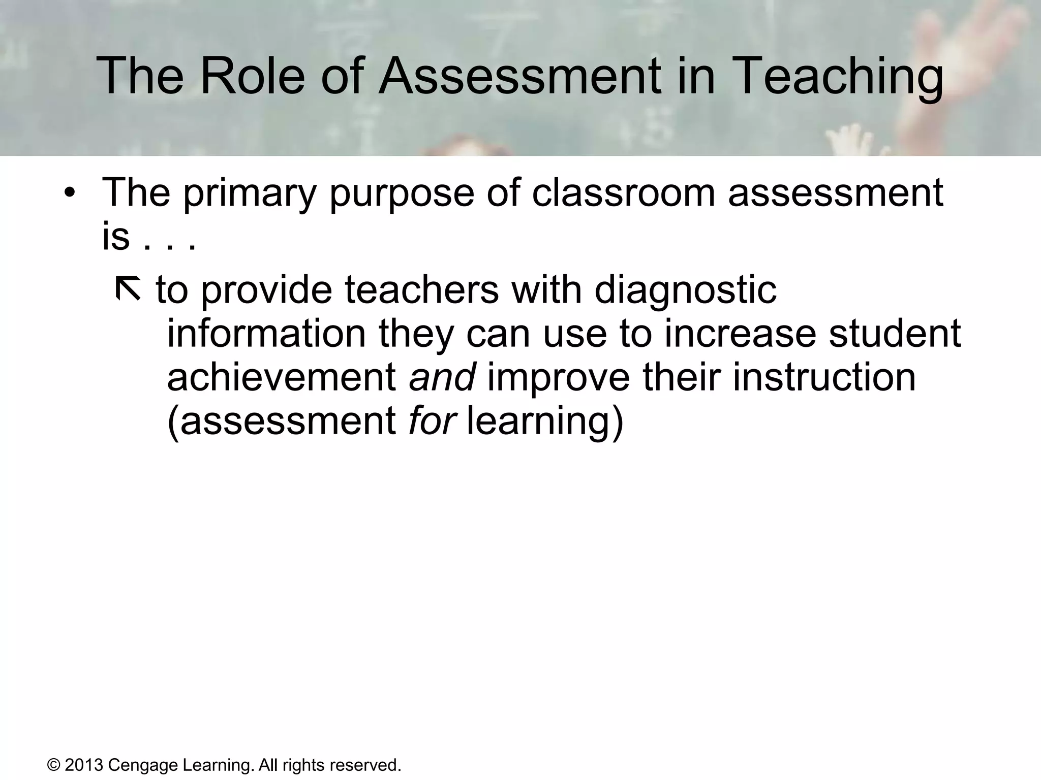 The Role of Assessment in Teaching
• The primary purpose of classroom assessment
is . . .
 to provide teachers with diagnostic
information they can use to increase student
achievement and improve their instruction
(assessment for learning)

© 2013 Cengage Learning. All rights reserved.

14 | 3

 