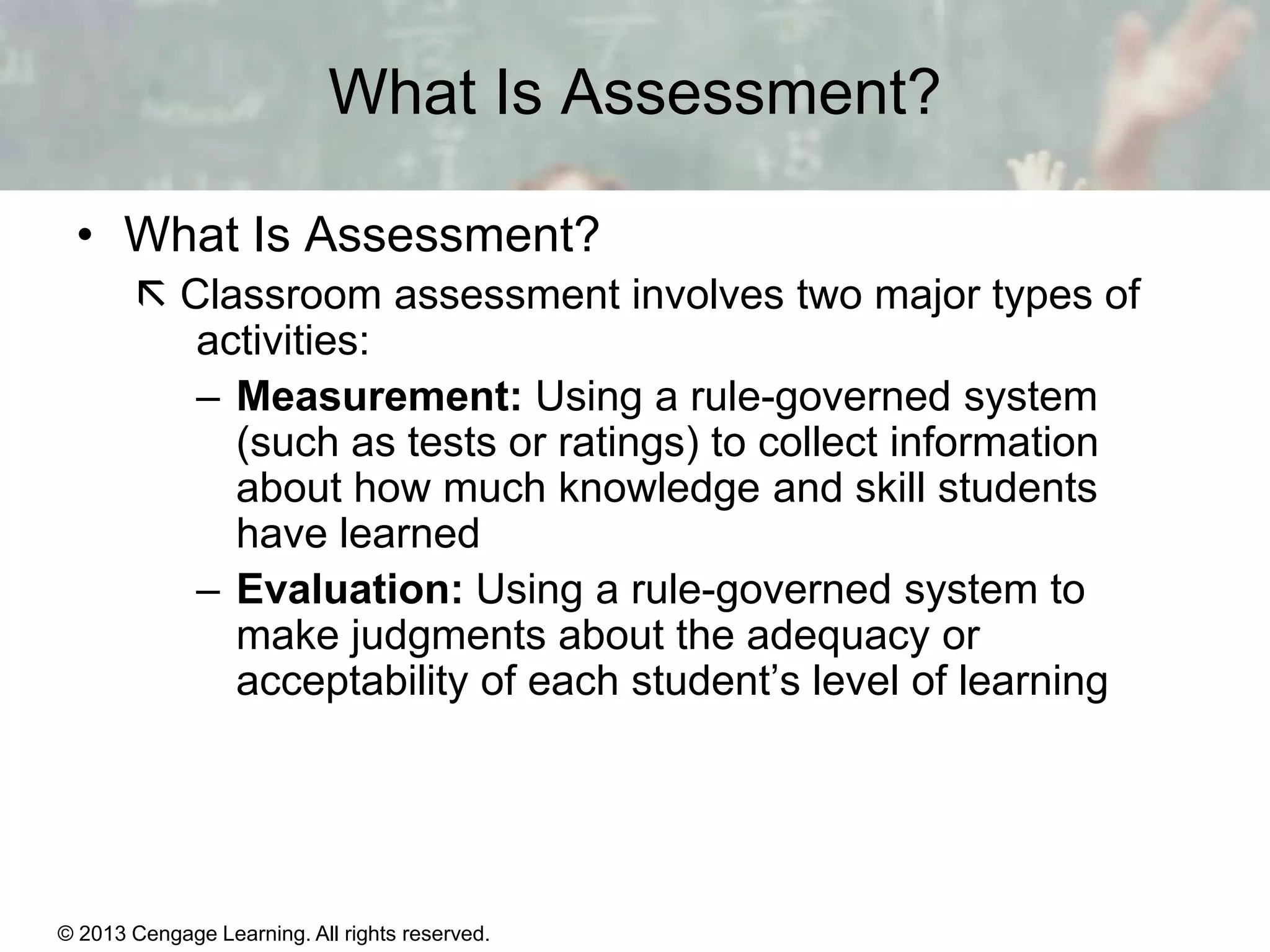 What Is Assessment?
• What Is Assessment?
 Classroom assessment involves two major types of
activities:
– Measurement: Using a rule-governed system
(such as tests or ratings) to collect information
about how much knowledge and skill students
have learned
– Evaluation: Using a rule-governed system to
make judgments about the adequacy or
acceptability of each student’s level of learning

© 2013 Cengage Learning. All rights reserved.

14 | 4

 