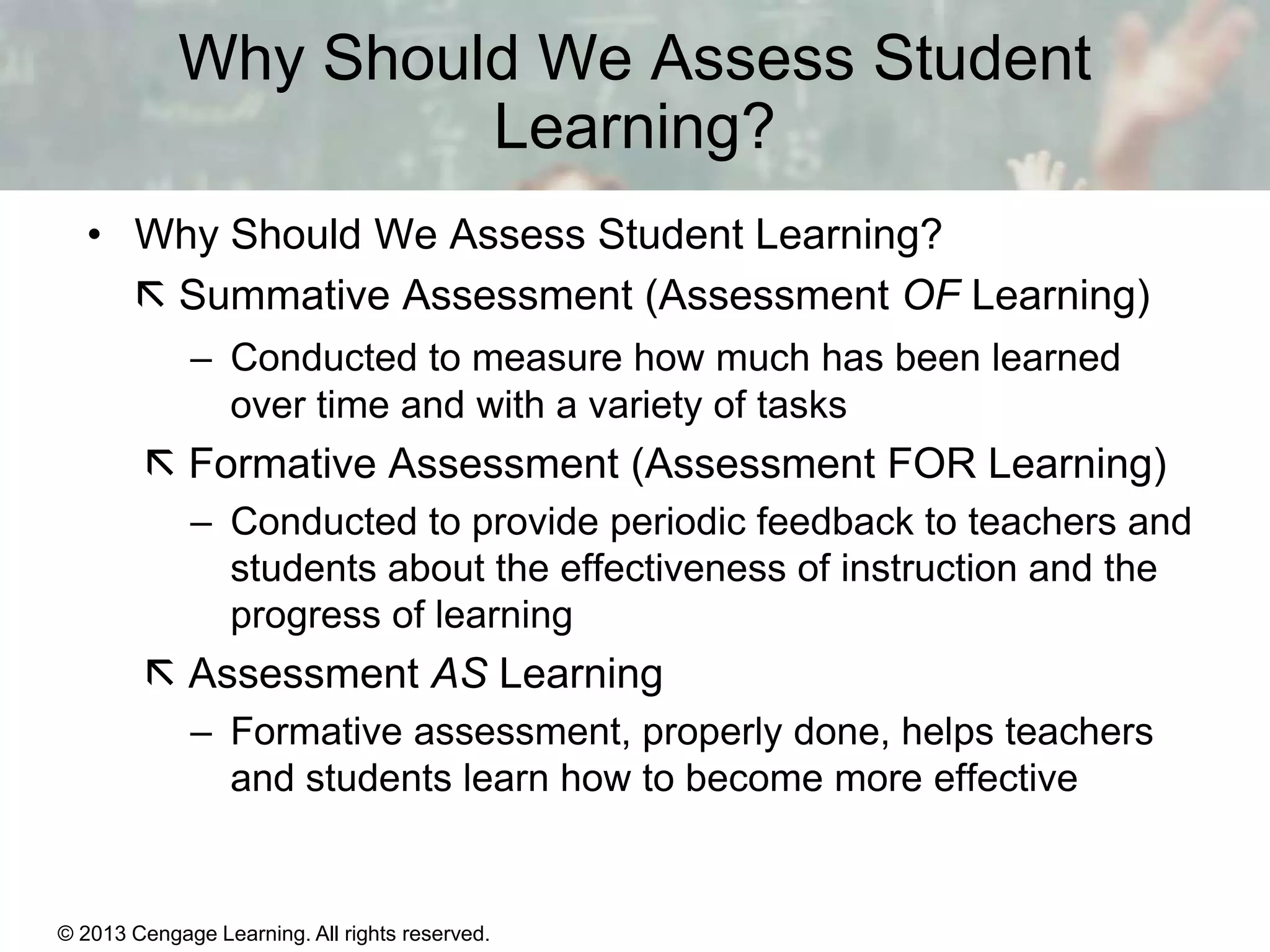 Why Should We Assess Student
Learning?
• Why Should We Assess Student Learning?
 Summative Assessment (Assessment OF Learning)
– Conducted to measure how much has been learned
over time and with a variety of tasks

 Formative Assessment (Assessment FOR Learning)
– Conducted to provide periodic feedback to teachers and
students about the effectiveness of instruction and the
progress of learning

 Assessment AS Learning
– Formative assessment, properly done, helps teachers
and students learn how to become more effective

© 2013 Cengage Learning. All rights reserved.

14 | 5

 