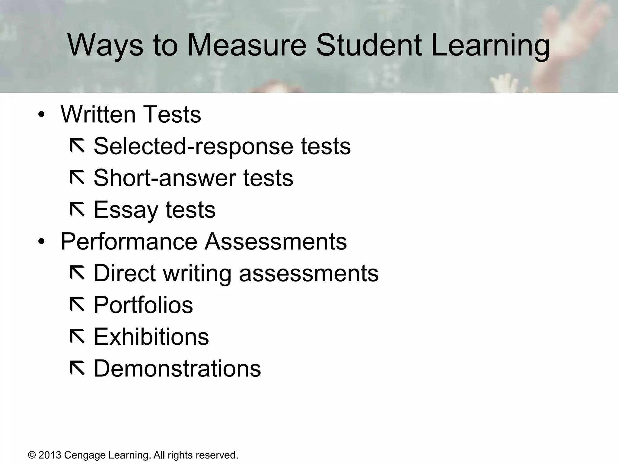 Ways to Measure Student Learning
• Written Tests
 Selected-response tests
 Short-answer tests
 Essay tests
• Performance Assessments
 Direct writing assessments
 Portfolios
 Exhibitions
 Demonstrations

© 2013 Cengage Learning. All rights reserved.

14 | 6

 