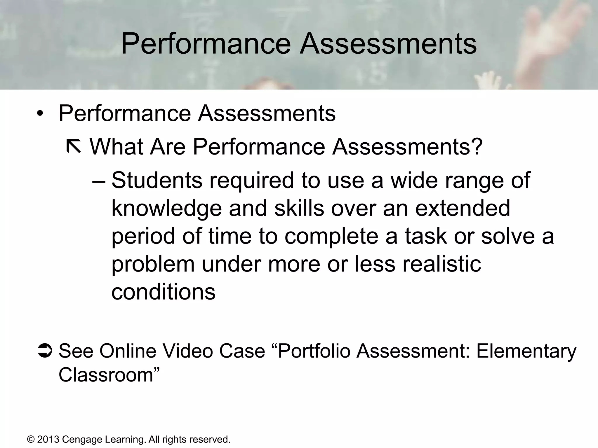 Performance Assessments
• Performance Assessments
 What Are Performance Assessments?
– Students required to use a wide range of
knowledge and skills over an extended
period of time to complete a task or solve a
problem under more or less realistic
conditions
 See Online Video Case “Portfolio Assessment: Elementary
Classroom”

© 2013 Cengage Learning. All rights reserved.

14 | 8

 