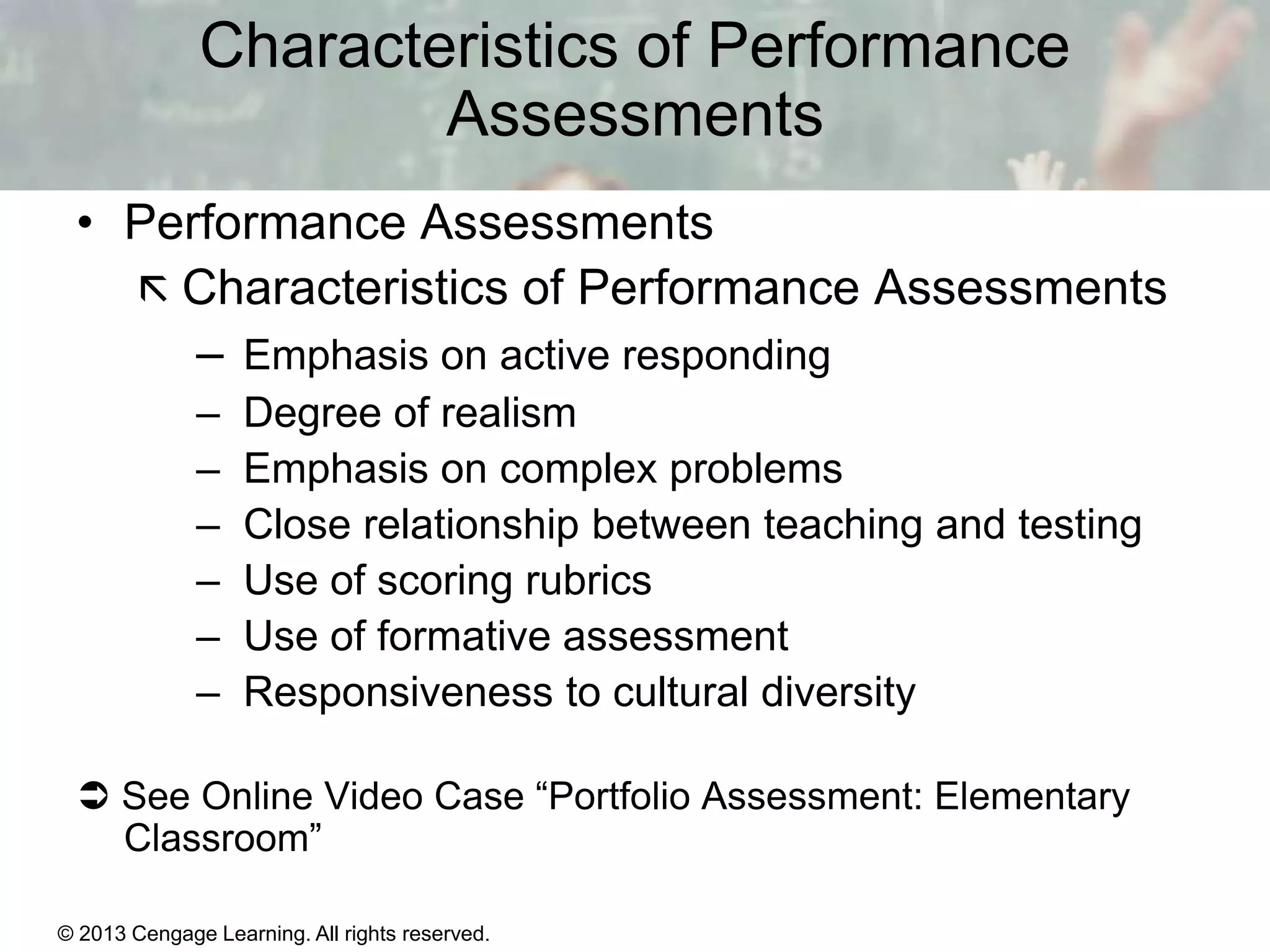 Characteristics of Performance
Assessments
• Performance Assessments
 Characteristics of Performance Assessments
– Emphasis on active responding
–
–
–
–
–
–

Degree of realism
Emphasis on complex problems
Close relationship between teaching and testing
Use of scoring rubrics
Use of formative assessment
Responsiveness to cultural diversity

 See Online Video Case “Portfolio Assessment: Elementary
Classroom”
© 2013 Cengage Learning. All rights reserved.

14 | 9

 