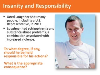 Insanity and Responsibility
 Jared Loughner shot many
people, including a U.S.
Representative, in 2011.
 Loughner had schizophrenia and
substance abuse problems, a
combination associated with
increased violence.

To what degree, if any,
should he be held
responsible for his actions?
What is the appropriate
consequence?

 