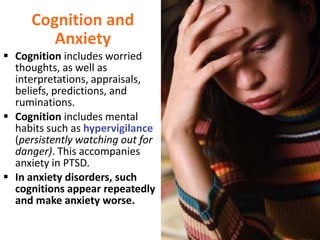 Cognition and
Anxiety
 Cognition includes worried
thoughts, as well as
interpretations, appraisals,
beliefs, predictions, and
ruminations.
 Cognition includes mental
habits such as hypervigilance
(persistently watching out for
danger). This accompanies
anxiety in PTSD.
 In anxiety disorders, such
cognitions appear repeatedly
and make anxiety worse.

 